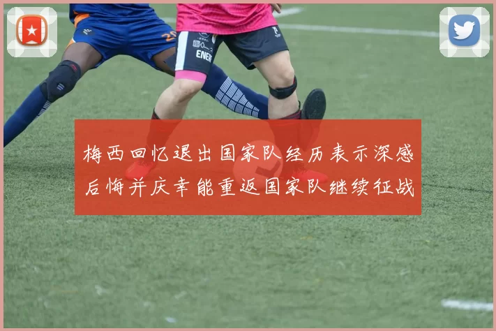 梅西回忆退出国家队经历表示深感后悔并庆幸能重返国家队继续征战