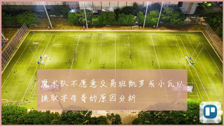 魔术队不愿意交易班凯罗或小瓦以换取字母哥的原因分析