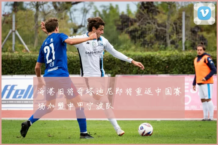 海港旧将奇塔迪尼即将重返中国赛场加盟中甲宁波队