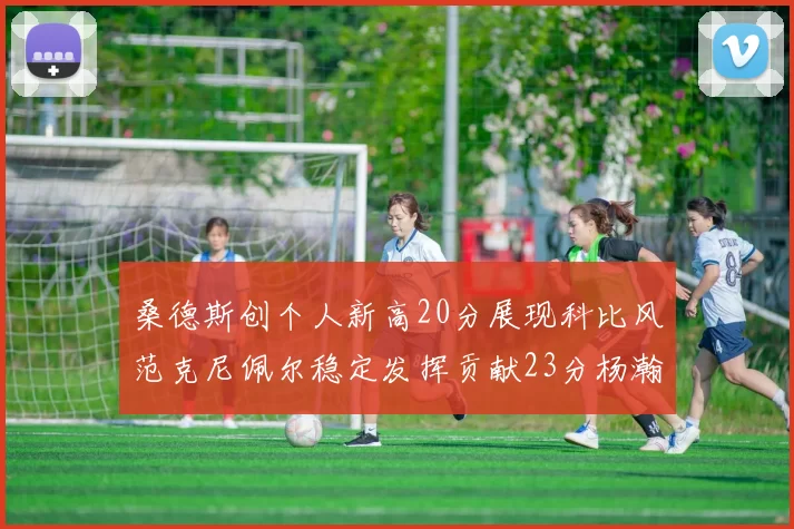 桑德斯创个人新高20分展现科比风范克尼佩尔稳定发挥贡献23分杨瀚森短短2分钟斩获4分