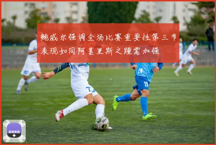 鲍威尔强调全场比赛重要性第三节表现如同阿基里斯之踵需加强