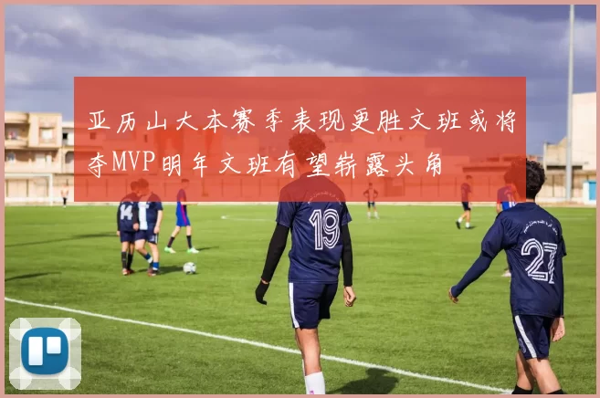 亚历山大本赛季表现更胜文班或将夺MVP明年文班有望崭露头角