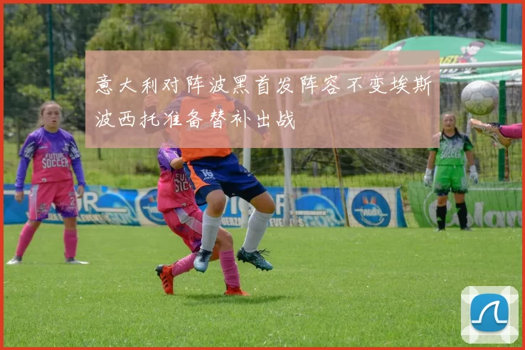 意大利对阵波黑首发阵容不变埃斯波西托准备替补出战