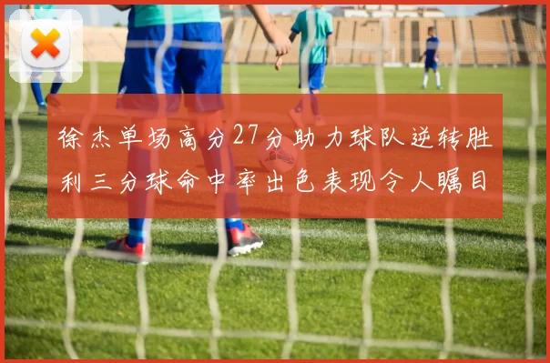 徐杰单场高分27分助力球队逆转胜利三分球命中率出色表现令人瞩目