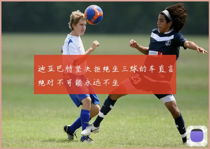 迪亚巴特坚决拒绝坐三球的车直言绝对不可能永远不坐