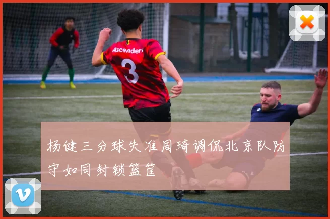 杨健三分球失准周琦调侃北京队防守如同封锁篮筐