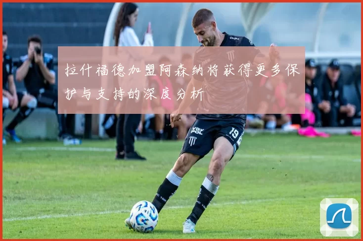 拉什福德加盟阿森纳将获得更多保护与支持的深度分析
