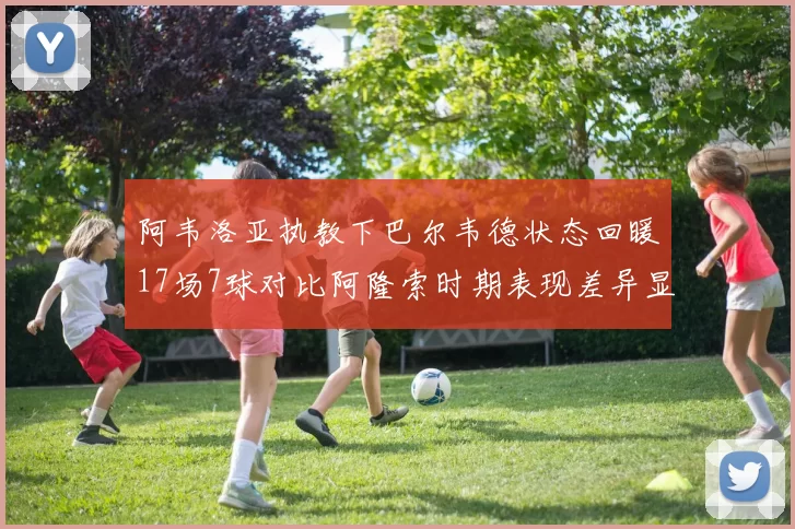 阿韦洛亚执教下巴尔韦德状态回暖17场7球对比阿隆索时期表现差异显著
