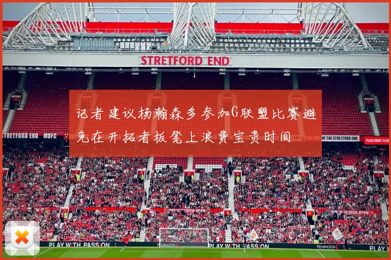 记者建议杨瀚森多参加G联盟比赛避免在开拓者板凳上浪费宝贵时间
