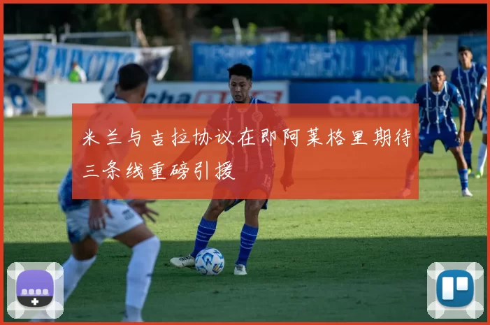 米兰与吉拉协议在即阿莱格里期待三条线重磅引援