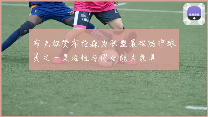 布克称赞布伦森为联盟最难防守球员之一灵活性与得分能力兼具