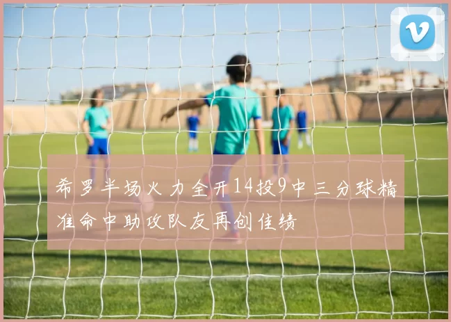 希罗半场火力全开14投9中三分球精准命中助攻队友再创佳绩