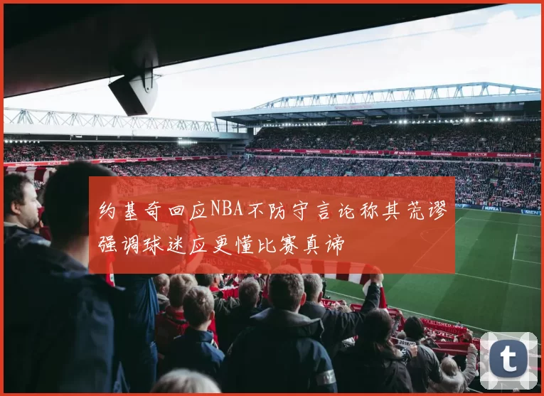 约基奇回应NBA不防守言论称其荒谬强调球迷应更懂比赛真谛