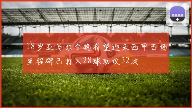 18岁亚马尔今晚有望迎来西甲百场里程碑已打入28球助攻32次