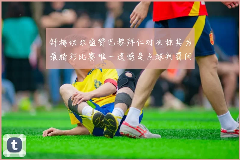舒梅切尔盛赞巴黎拜仁对决称其为最精彩比赛唯一遗憾是点球判罚问题