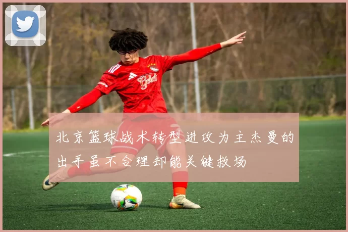 北京篮球战术转型进攻为主杰曼的出手虽不合理却能关键救场