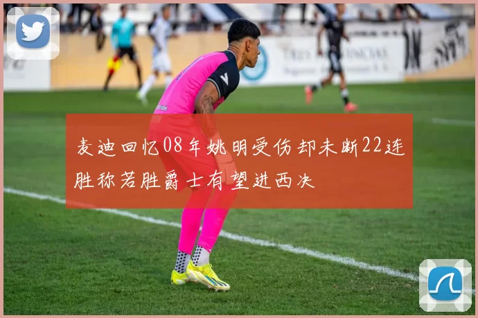麦迪回忆08年姚明受伤却未断22连胜称若胜爵士有望进西决