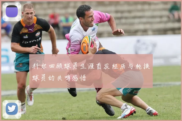 科尔回顾球员生涯首发经历与轮换球员的共鸣感悟