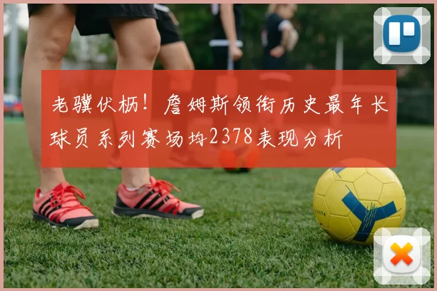 老骥伏枥！詹姆斯领衔历史最年长球员系列赛场均2378表现分析