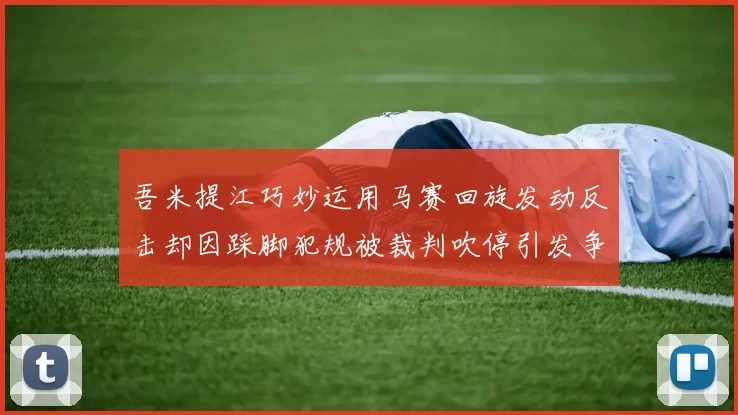 吾米提江巧妙运用马赛回旋发动反击却因踩脚犯规被裁判吹停引发争议