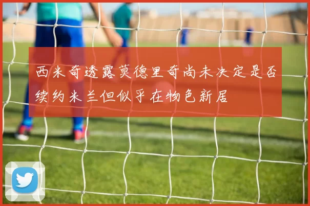 西米奇透露莫德里奇尚未决定是否续约米兰但似乎在物色新居