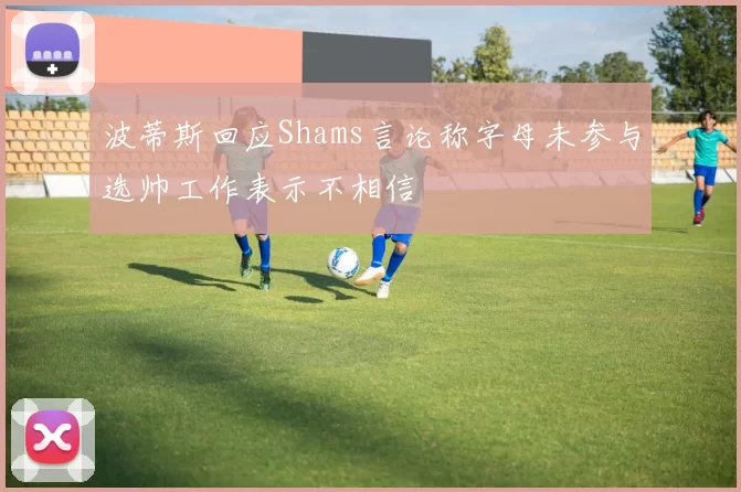 波蒂斯回应Shams言论称字母未参与选帅工作表示不相信