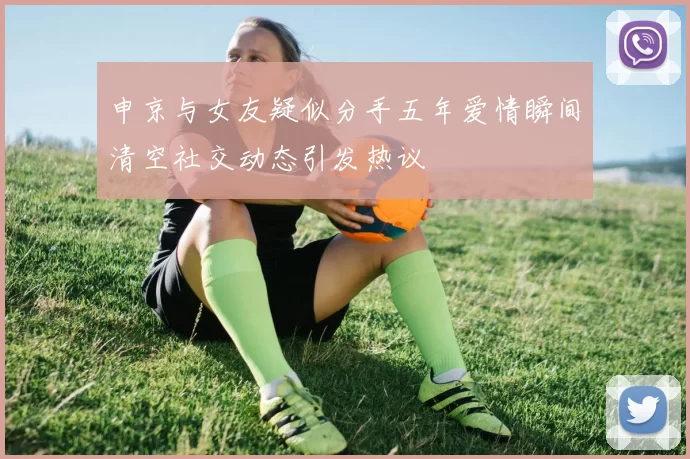 申京与女友疑似分手五年爱情瞬间清空社交动态引发热议