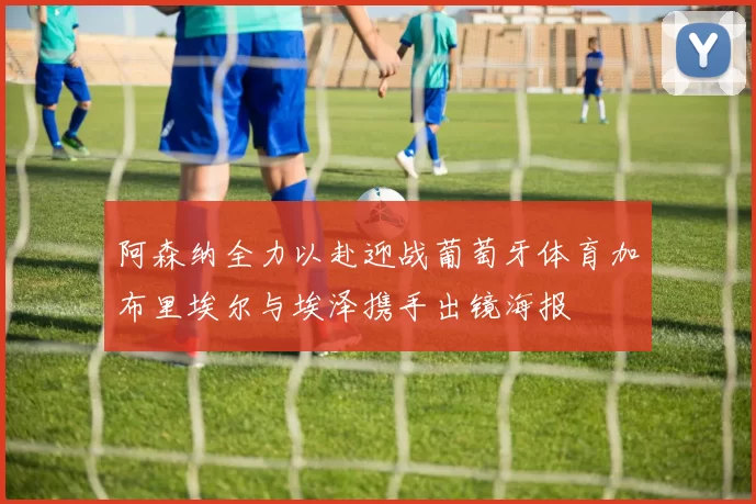 阿森纳全力以赴迎战葡萄牙体育加布里埃尔与埃泽携手出镜海报