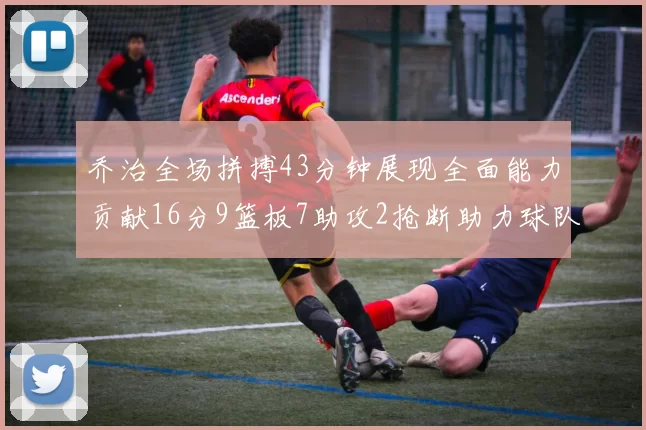 乔治全场拼搏43分钟展现全面能力贡献16分9篮板7助攻2抢断助力球队攻防一体
