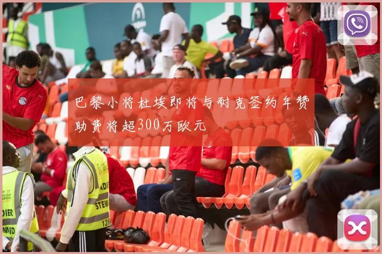 巴黎小将杜埃即将与耐克签约年赞助费将超300万欧元