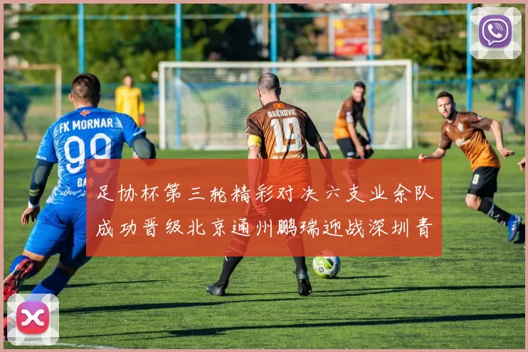 足协杯第三轮精彩对决六支业余队成功晋级北京通州鹏瑞迎战深圳青年人