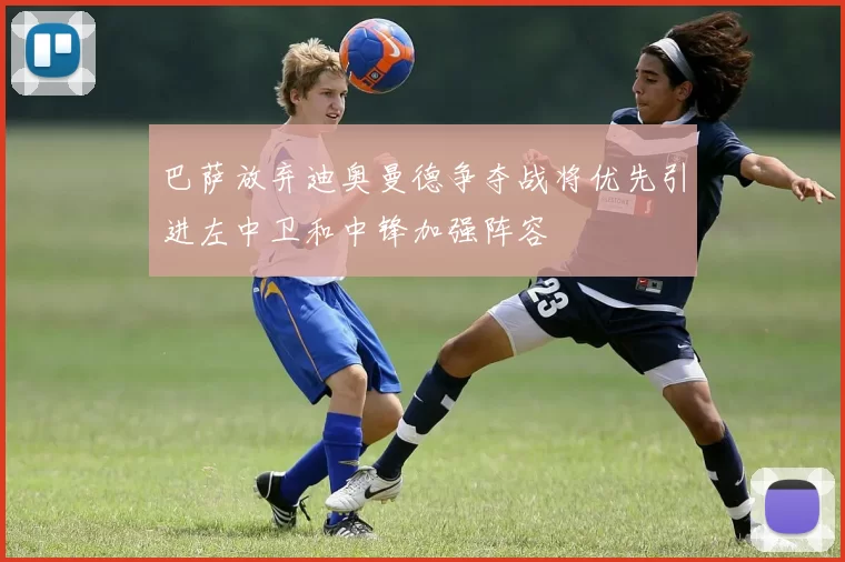 巴萨放弃迪奥曼德争夺战将优先引进左中卫和中锋加强阵容