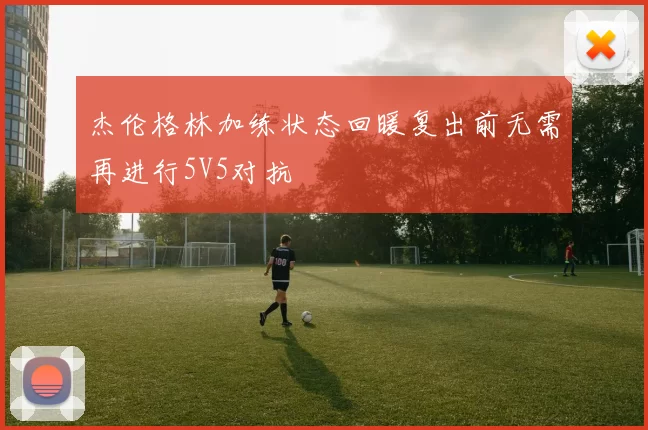 杰伦格林加练状态回暖复出前无需再进行5V5对抗