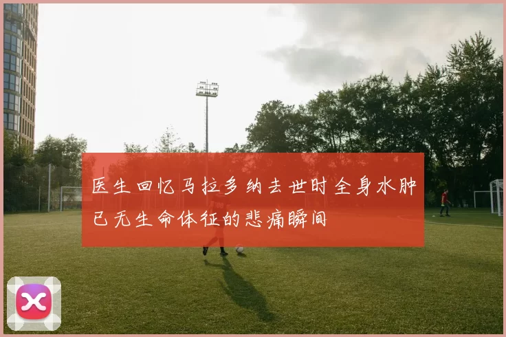 医生回忆马拉多纳去世时全身水肿已无生命体征的悲痛瞬间