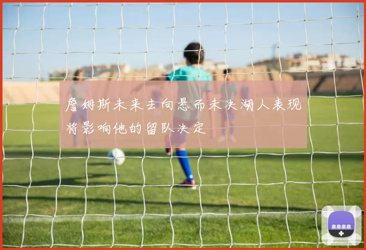 詹姆斯未来去向悬而未决湖人表现将影响他的留队决定