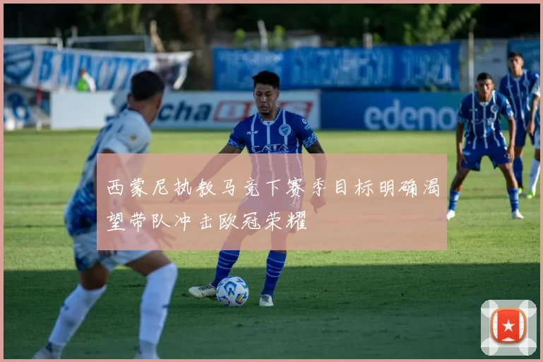 西蒙尼执教马竞下赛季目标明确渴望带队冲击欧冠荣耀