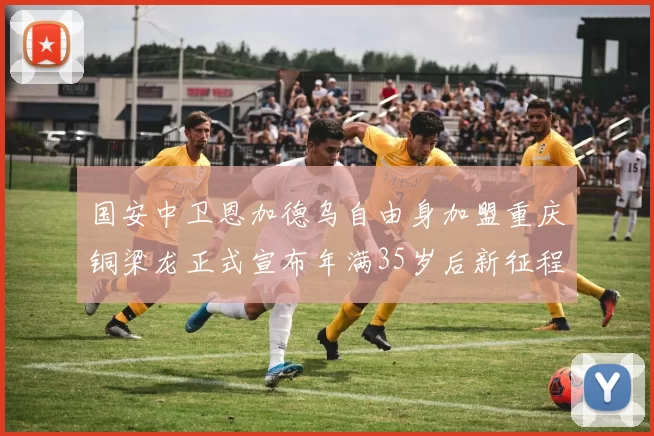 国安中卫恩加德乌自由身加盟重庆铜梁龙正式宣布年满35岁后新征程开启
