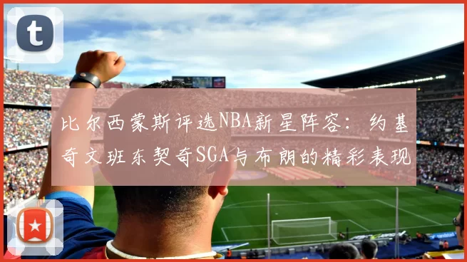 比尔西蒙斯评选NBA新星阵容：约基奇文班东契奇SGA与布朗的精彩表现